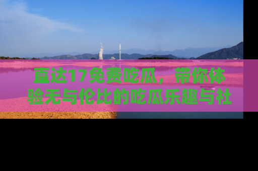 直达17免费吃瓜,带你体验无与伦比的吃瓜乐趣与社区互动