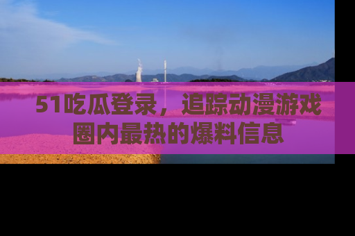 51吃瓜登录，追踪动漫游戏圈内最热的爆料信息