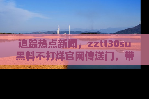追踪热点新闻,zztt30su黑料不打烊官网传送门,带你进入吃瓜新世界!