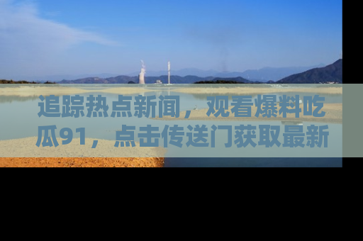 追踪热点新闻,观看爆料吃瓜91,点击传送门获取最新更新!