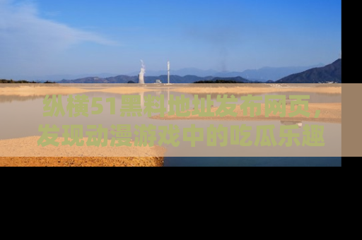 纵横51黑料地址发布网页,发现动漫游戏中的吃瓜乐趣