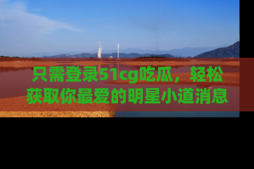 只需登录51cg吃瓜,轻松获取你最爱的明星小道消息!