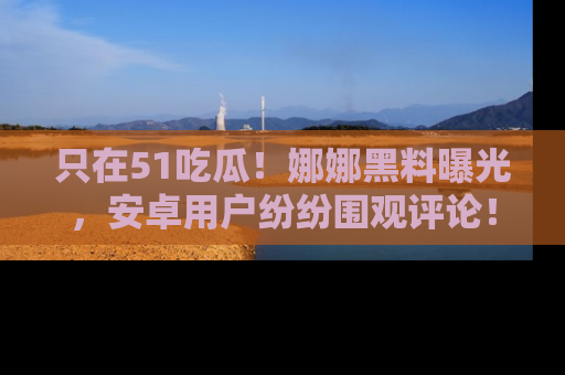 只在51吃瓜!娜娜黑料曝光,安卓用户纷纷围观评论!