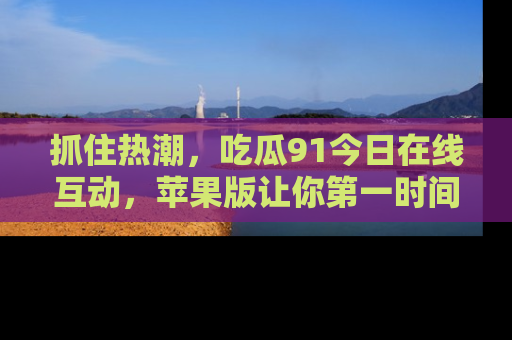 抓住热潮,吃瓜91今日在线互动,苹果版让你第一时间掌握信息!
