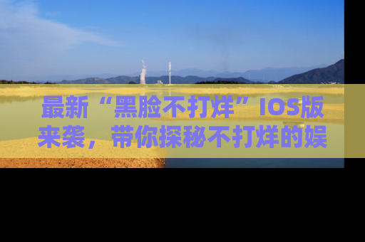 最新“黑脸不打烊”IOS版来袭,带你探秘不打烊的娱乐世界!