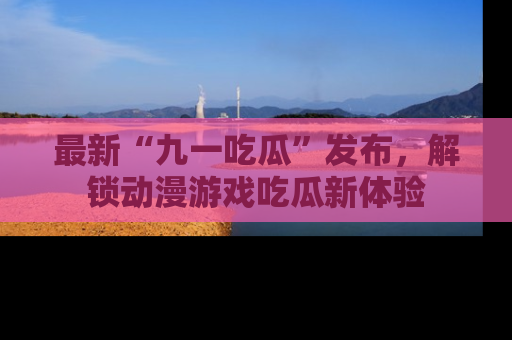 最新“九一吃瓜”发布,解锁动漫游戏吃瓜新体验