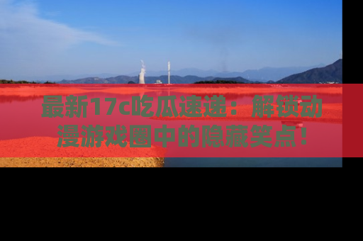最新17c吃瓜速递:解锁动漫游戏圈中的隐藏笑点!