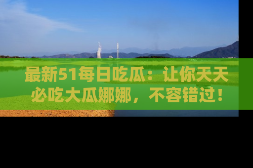 最新51每日吃瓜:让你天天必吃大瓜娜娜,不容错过!