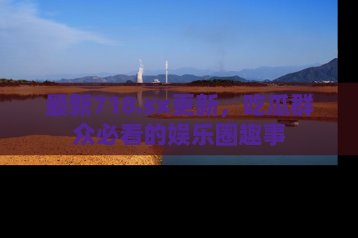 最新718.sx更新,吃瓜群众必看的娱乐圈趣事