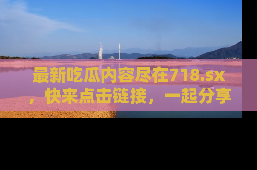 最新吃瓜内容尽在718.sx,快来点击链接,一起分享那些精彩瞬间!