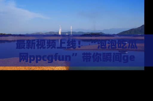 最新视频上线！“泡泡吃瓜网ppcgfun”带你瞬间get吃瓜圈的秘密