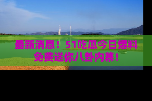 最新消息！51吃瓜今日爆料免费送你八卦内幕！