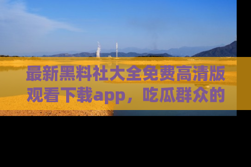 最新黑料社大全免费高清版观看下载app,吃瓜群众的必备神器