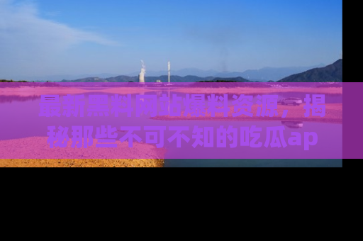 最新黑料网站爆料资源,揭秘那些不可不知的吃瓜app!