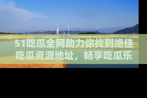 51吃瓜全网助力你找到绝佳吃瓜资源地址，畅享吃瓜乐趣！
