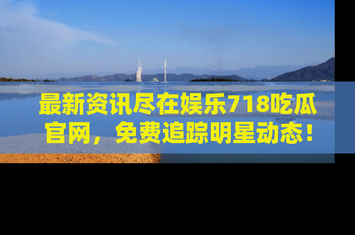 最新资讯尽在娱乐718吃瓜官网，免费追踪明星动态！