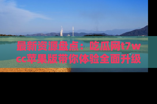 最新资源盘点：吃瓜网t7wcc苹果版带你体验全面升级
