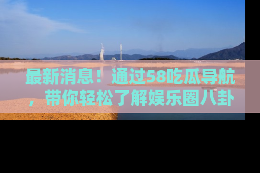 最新消息！通过58吃瓜导航，带你轻松了解娱乐圈八卦动态！