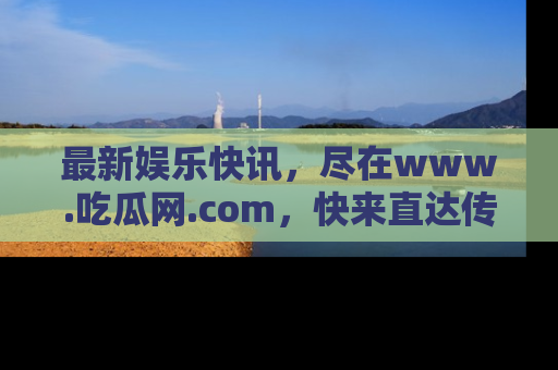 最新娱乐快讯，尽在www.吃瓜网.com，快来直达传送门收获惊喜吧！