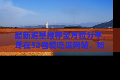 最新追星推荐全方位分享，尽在52吾爱吃瓜网站，粉丝必看